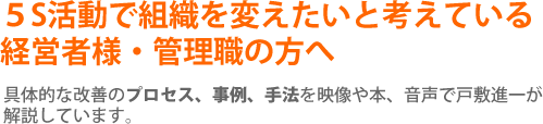 ５S活動で組織を変えたいと考えている
経営者様・管理職の方へ 具体的な改善のプロセス、事例、手法を映像や本、音声で戸敷進一が解説しています。